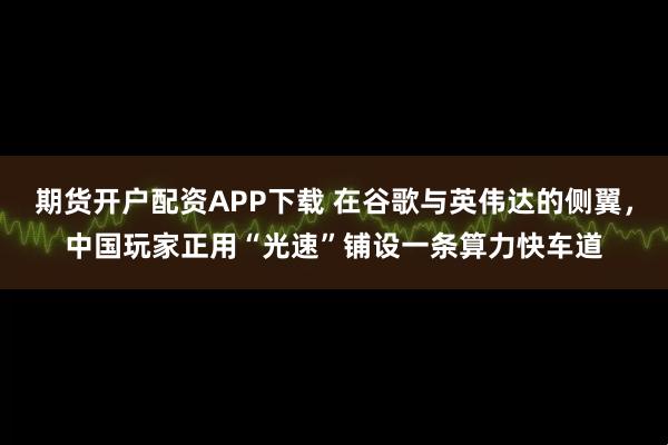 期货开户配资APP下载 在谷歌与英伟达的侧翼，中国玩家正用“光速”铺设一条算力快车道