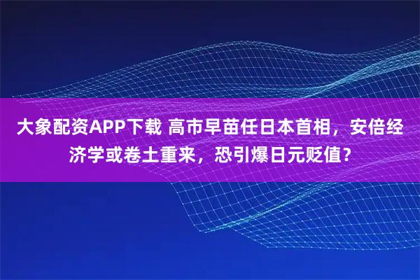 大象配资APP下载 高市早苗任日本首相,安倍经济学或卷土重来,恐引爆日元贬值?