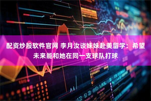 配资炒股软件官网 李月汝谈妹妹赴美留学：希望未来能和她在同一支球队打球