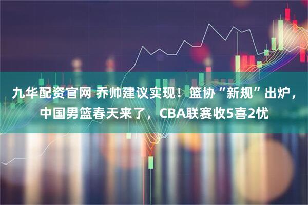 九华配资官网 乔帅建议实现！篮协“新规”出炉，中国男篮春天来了，CBA联赛收5喜2忧