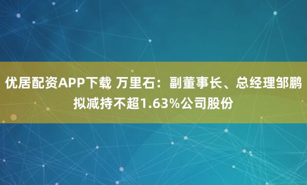优居配资APP下载 万里石：副董事长、总经理邹鹏拟减持不超1.63%公司股份