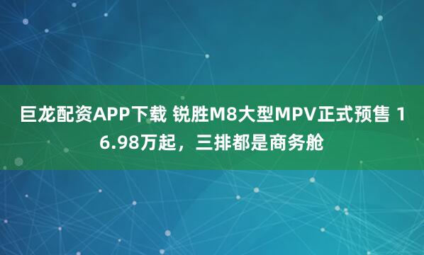 巨龙配资APP下载 锐胜M8大型MPV正式预售 16.98万起,三排都是商务舱