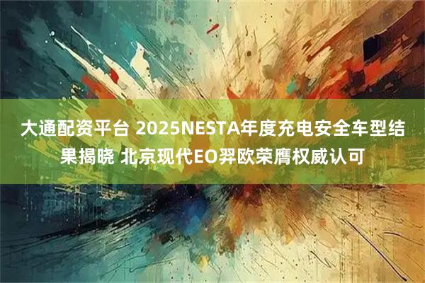 大通配资平台 2025NESTA年度充电安全车型结果揭晓 北京现代EO羿欧荣膺权威认可