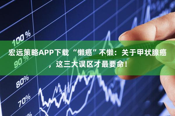 宏远策略APP下载 “懒癌”不懒：关于甲状腺癌，这三大误区才最要命！