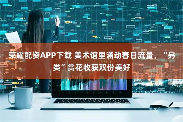 荣耀配资APP下载 美术馆里涌动春日流量,“另类”赏花收获双份美好