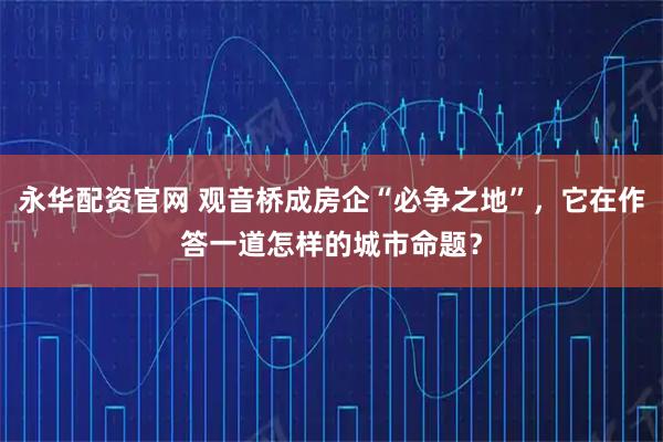 永华配资官网 观音桥成房企“必争之地”，它在作答一道怎样的城市命题？