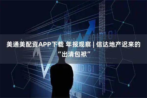 美通美配资APP下载 年报观察 | 信达地产迟来的“出清包袱”