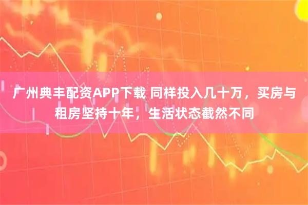 广州典丰配资APP下载 同样投入几十万，买房与租房坚持十年，生活状态截然不同
