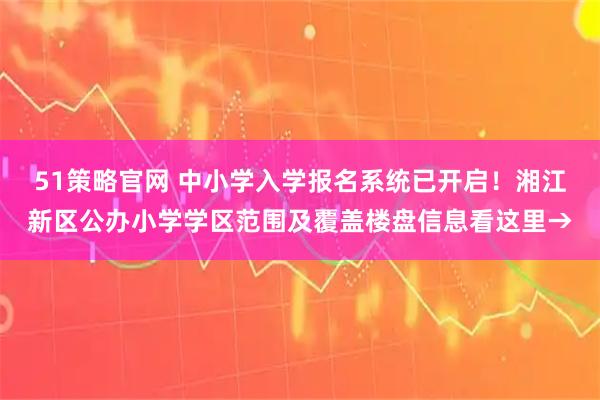 51策略官网 中小学入学报名系统已开启！湘江新区公办小学学区范围及覆盖楼盘信息看这里→