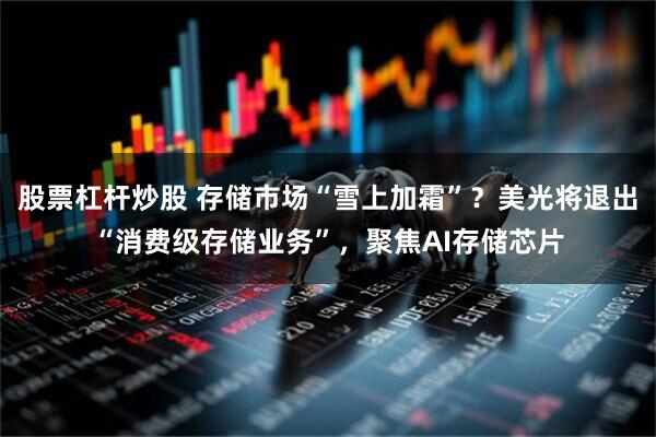 股票杠杆炒股 存储市场“雪上加霜”？美光将退出“消费级存储业务”，聚焦AI存储芯片