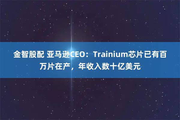 金智股配 亚马逊CEO：Trainium芯片已有百万片在产，年收入数十亿美元