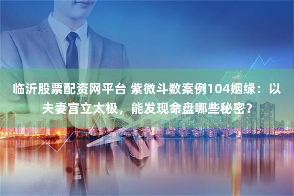 临沂股票配资网平台 紫微斗数案例104姻缘：以夫妻宫立太极，能发现命盘哪些秘密？