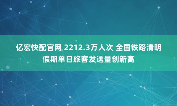 亿宏快配官网 2212.3万人次 全国铁路清明假期单日旅客发送量创新高