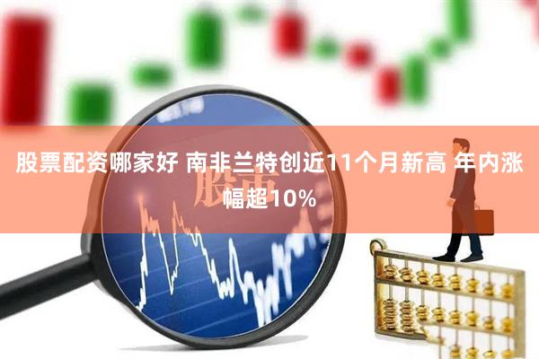 股票配资哪家好 南非兰特创近11个月新高 年内涨幅超10%