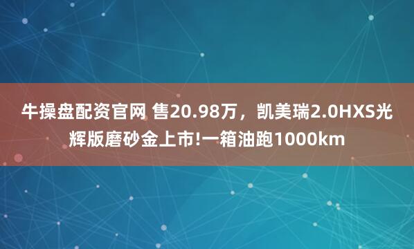 牛操盘配资官网 售20.98万,凯美瑞2.0HXS光辉版磨砂金上市!一箱油跑1000km
