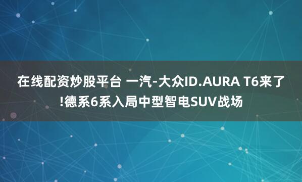 在线配资炒股平台 一汽-大众ID.AURA T6来了!德系6系入局中型智电SUV战场