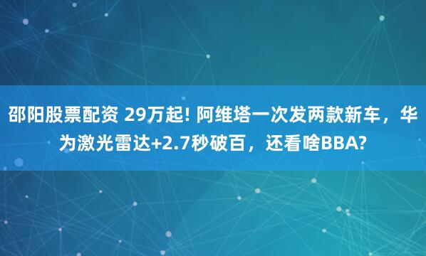 邵阳股票配资 29万起! 阿维塔一次发两款新车,华为激光雷达+2.7秒破百,还看啥BBA?