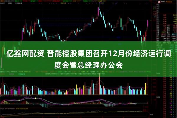亿鑫网配资 晋能控股集团召开12月份经济运行调度会暨总经理办公会