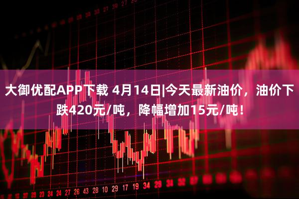 大御优配APP下载 4月14日|今天最新油价，油价下跌420元/吨，降幅增加15元/吨！