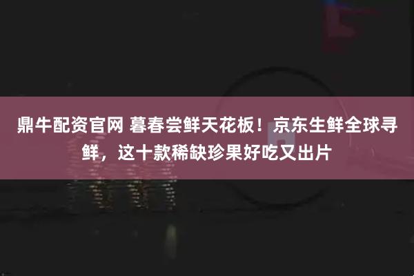 鼎牛配资官网 暮春尝鲜天花板！京东生鲜全球寻鲜，这十款稀缺珍果好吃又出片