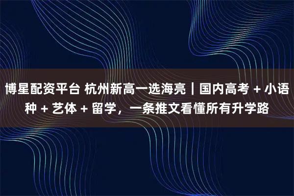 博星配资平台 杭州新高一选海亮｜国内高考 + 小语种 + 艺体 + 留学，一条推文看懂所有升学路