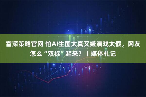 富深策略官网 怕AI生图太真又嫌演戏太假，网友怎么“双标”起来？丨媒体札记