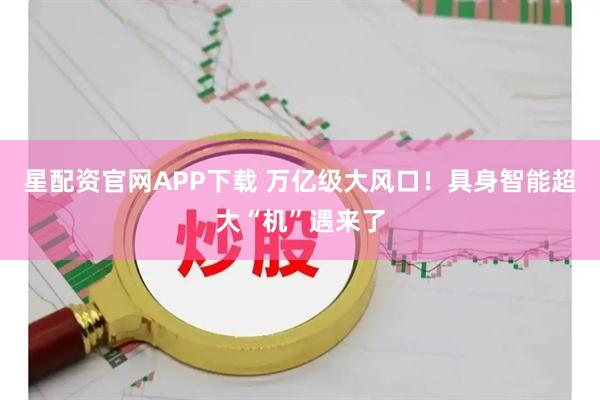 星配资官网APP下载 万亿级大风口！具身智能超大“机”遇来了