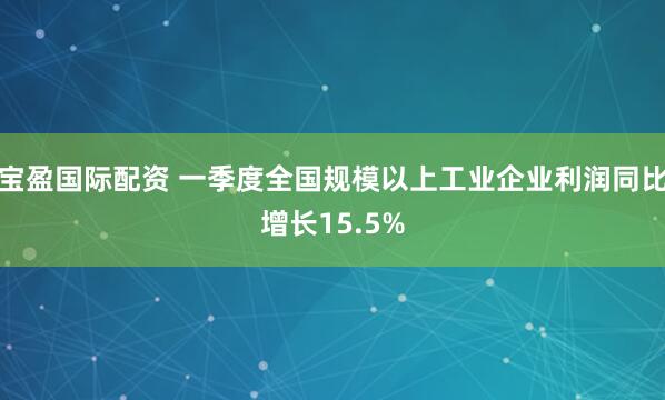 宝盈国际配资 一季度全国规模以上工业企业利润同比增长15.5%