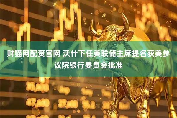 财猫网配资官网 沃什下任美联储主席提名获美参议院银行委员会批准