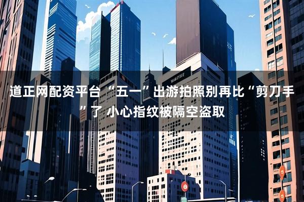 道正网配资平台 “五一”出游拍照别再比“剪刀手”了 小心指纹被隔空盗取