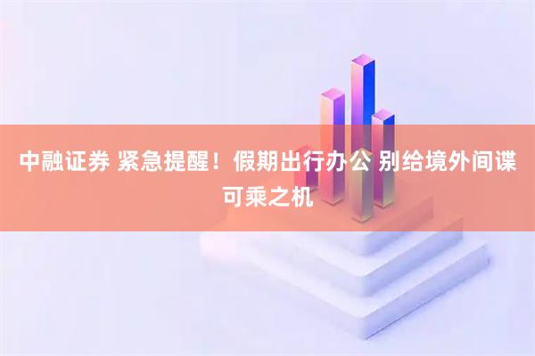 中融证券 紧急提醒！假期出行办公 别给境外间谍可乘之机