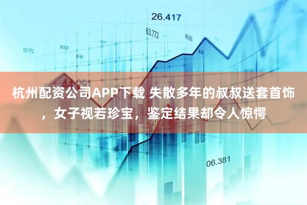 杭州配资公司APP下载 失散多年的叔叔送套首饰，女子视若珍宝，鉴定结果却令人惊愕