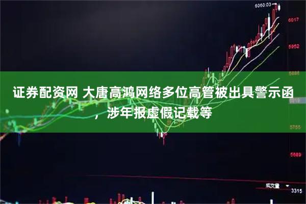 证券配资网 大唐高鸿网络多位高管被出具警示函，涉年报虚假记载等