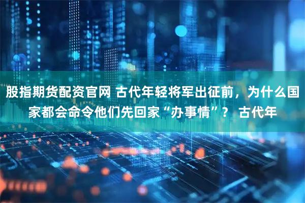 股指期货配资官网 古代年轻将军出征前，为什么国家都会命令他们先回家“办事情”？ 古代年