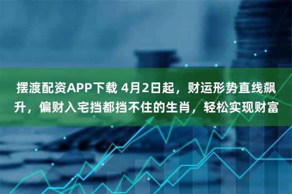 摆渡配资APP下载 4月2日起，财运形势直线飙升，偏财入宅挡都挡不住的生肖，轻松实现财富