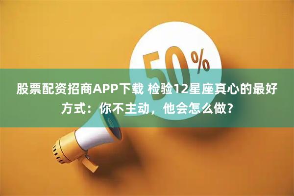 股票配资招商APP下载 检验12星座真心的最好方式：你不主动，他会怎么做？
