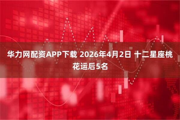 华力网配资APP下载 2026年4月2日 十二星座桃花运后5名