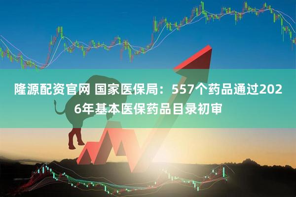 隆源配资官网 国家医保局：557个药品通过2026年基本医保药品目录初审