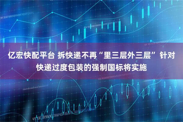 亿宏快配平台 拆快递不再“里三层外三层” 针对快递过度包装的强制国标将实施