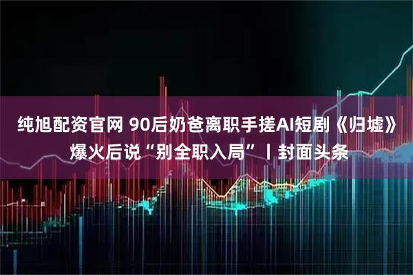 纯旭配资官网 90后奶爸离职手搓AI短剧《归墟》 爆火后说“别全职入局”丨封面头条