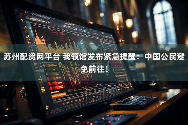 苏州配资网平台 我领馆发布紧急提醒：中国公民避免前往！